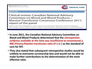 • In June 2011, the Canadian National Advisory Committee on
Blood and Blood Products determined that the retrospective
evidence available at the time was insufficient to recommend a
RBC:Plasma:Platelet transfusion ratio of 1:1:1 as the standard of
care for MT.
• They also stated that subsequent retrospective studies would be
unlikely to overcome survivorship bias and would not be able to
make further contributions to the determination of the most
effective ratio.
 