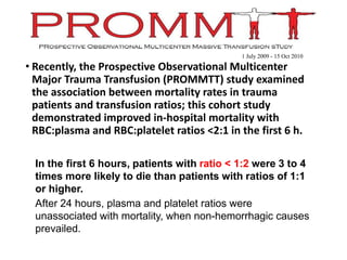 • Recently, the Prospective Observational Multicenter
Major Trauma Transfusion (PROMMTT) study examined
the association between mortality rates in trauma
patients and transfusion ratios; this cohort study
demonstrated improved in-hospital mortality with
RBC:plasma and RBC:platelet ratios <2:1 in the first 6 h.
•In the first 6 hours, patients with ratio < 1:2 were 3 to 4
times more likely to die than patients with ratios of 1:1
or higher.
•After 24 hours, plasma and platelet ratios were
unassociated with mortality, when non-hemorrhagic causes
prevailed.
1 July 2009 - 15 Oct 2010
 