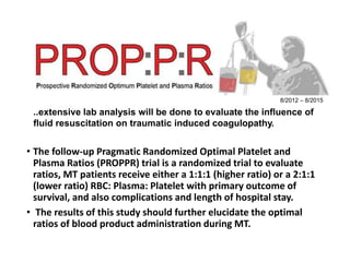 • The follow-up Pragmatic Randomized Optimal Platelet and
Plasma Ratios (PROPPR) trial is a randomized trial to evaluate
ratios, MT patients receive either a 1:1:1 (higher ratio) or a 2:1:1
(lower ratio) RBC: Plasma: Platelet with primary outcome of
survival, and also complications and length of hospital stay.
• The results of this study should further elucidate the optimal
ratios of blood product administration during MT.
8/2012 – 8/2015
..extensive lab analysis will be done to evaluate the influence of
fluid resuscitation on traumatic induced coagulopathy.
 