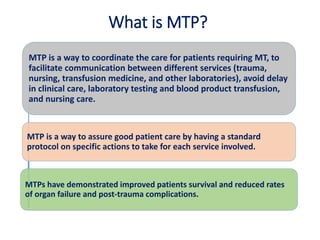 What is MTP?
MTP is a way to coordinate the care for patients requiring MT, to
facilitate communication between different services (trauma,
nursing, transfusion medicine, and other laboratories), avoid delay
in clinical care, laboratory testing and blood product transfusion,
and nursing care.
MTP is a way to assure good patient care by having a standard
protocol on specific actions to take for each service involved.
MTPs have demonstrated improved patients survival and reduced rates
of organ failure and post-trauma complications.
 