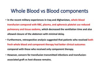 Whole Blood vs Blood components
• In the recent military experiences in Iraq and Afghanistan, whole blood
transfusion compared with RBC, plasma, and apheresis platelet use reduced
pulmonary and tissue oedema, which decreased the ventilation time and also
allowed closure of the abdomen with minimal delay.
• Furthermore, retrospective analysis suggested that patients who received both
fresh whole blood and component therapy had better clinical outcomes
compared with those who received only component therapy.
• However, concern for transfusion transmitted infections and transfusion-
associated graft vs host disease remains.
 