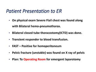Patient Presentation to ER
• On physical exam Severe Flail chest was found along
with Bilateral hemo-pneumothorax.
• Bilateral closed tube thoracostomy(ICTD) was done.
• Transient responder to blood transfusion.
• FAST – Positive for hemoperitoneum
• Pelvic fracture (unstable) was found on X ray of pelvis
• Plan: To Operating Room for emergent laparotomy
 