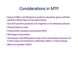 Considerations in MTP
• Group O RBCs and AB plasma products should be given until the
patient’s blood type can be determined.
• Use of D-positive products in D-negative or D-unknown patients
• Thawed plasma units
• Prothrombin complex concentrate (PCC)
• fibrinogen concentrate
• Tranexamic acid (TXA) given early in the resuscitation process (<3
h from injury to treatment, preferably within 1 h from injury).
• When to consider rFVIIa?
 