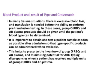 Blood Product until result of Type and Crossmatch
• In many trauma situations, there is excessive blood loss,
and transfusion is needed before the ability to perform
pre transfusion testing. In these cases, group O RBCs and
AB plasma products should be given until the patient’s
blood type can be determined.
• It is important to obtain and test a patient sample as soon
as possible after admission so that type-specific products
can be administered when available.
• This helps to preserve the inventory of group O RBCs and
AB plasma, and minimizing potential for ABO typing
discrepancies when a patient has received multiple units
of group O RBCs and AB plasma.
 