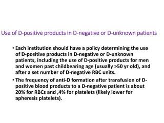 Use of D-positive products in D-negative or D-unknown patients
• Each institution should have a policy determining the use
of D-positive products in D-negative or D-unknown
patients, including the use of D-positive products for men
and women past childbearing age (usually >50 yr old), and
after a set number of D-negative RBC units.
• The frequency of anti-D formation after transfusion of D-
positive blood products to a D-negative patient is about
20% for RBCs and ,4% for platelets (likely lower for
apheresis platelets).
 