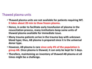Thawed plasma units
• Thawed plasma units are not available for patients requiring MT.
It takes about 20 min to thaw frozen plasma.
• Hence, in order to facilitate early transfusion of plasma in the
resuscitation process, many institutions keep some units of
thawed plasma available for immediate issue.
• Many trauma patients arrive in the trauma bay with unknown
blood type; thus, AB plasma is prepared since it is the universal
donor type.
• However, AB plasma is rare since only 4% of the population is
group AB. Once plasma is thawed, it can only be kept for 5 days.
• Therefore, maintaining an inventory of thawed AB plasma at all
times might be a challenge.
 