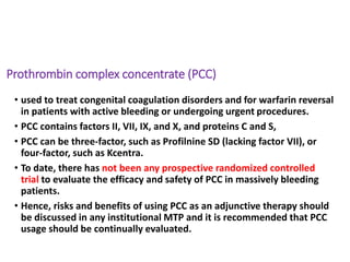 Prothrombin complex concentrate (PCC)
• used to treat congenital coagulation disorders and for warfarin reversal
in patients with active bleeding or undergoing urgent procedures.
• PCC contains factors II, VII, IX, and X, and proteins C and S,
• PCC can be three-factor, such as Profilnine SD (lacking factor VII), or
four-factor, such as Kcentra.
• To date, there has not been any prospective randomized controlled
trial to evaluate the efficacy and safety of PCC in massively bleeding
patients.
• Hence, risks and benefits of using PCC as an adjunctive therapy should
be discussed in any institutional MTP and it is recommended that PCC
usage should be continually evaluated.
 