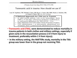 • Tranexamic acid (TXA), were demonstrated to reduce mortality in
trauma patients in both civilian and military settings, especially if
given early in the resuscitation process (<3 h from injury to
treatment, preferably within 1 h from injury).
• In the military setting, the MATTERs study, mortality in the TXA
group was lower than in the group not receiving TXA.
J Trauma Acute Care Surg 2013;75(6):1575-1586
 