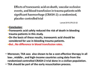 Conclusion:
Tranexamic acid safely reduced the risk of death in bleeding
trauma patients in this study.
On the basis of these results, tranexamic acid should be
considered for use in bleeding trauma patients.
But…No difference in blood transfusion rates.
Lancet 2010;376:23‐32
• Moreover, TXA was also shown to be a cost-effective therapy in all
low-, middle-, and high-income countries using data from the
randomized controlled CRASH-2 trial done in a civilian population.
• TXA should be part of the early resuscitation process.
 
