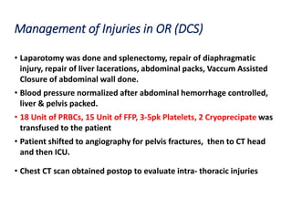 Management of Injuries in OR (DCS)
• Laparotomy was done and splenectomy, repair of diaphragmatic
injury, repair of liver lacerations, abdominal packs, Vaccum Assisted
Closure of abdominal wall done.
• Blood pressure normalized after abdominal hemorrhage controlled,
liver & pelvis packed.
• 18 Unit of PRBCs, 15 Unit of FFP, 3-5pk Platelets, 2 Cryoprecipate was
transfused to the patient
• Patient shifted to angiography for pelvis fractures, then to CT head
and then ICU.
• Chest CT scan obtained postop to evaluate intra- thoracic injuries
 