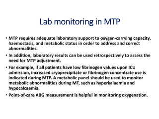 Lab monitoring in MTP
• MTP requires adequate laboratory support to oxygen-carrying capacity,
haemostasis, and metabolic status in order to address and correct
abnormalities.
• In addition, laboratory results can be used retrospectively to assess the
need for MTP adjustment.
• For example, if all patients have low fibrinogen values upon ICU
admission, increased cryoprecipitate or fibrinogen concentrate use is
indicated during MTP. A metabolic panel should be used to monitor
metabolic abnormalities during MT, such as hyperkalaemia and
hypocalcaemia.
• Point-of-care ABG measurement is helpful in monitoring oxygenation.
 