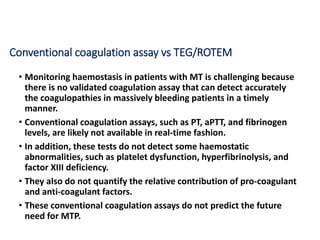 Conventional coagulation assay vs TEG/ROTEM
• Monitoring haemostasis in patients with MT is challenging because
there is no validated coagulation assay that can detect accurately
the coagulopathies in massively bleeding patients in a timely
manner.
• Conventional coagulation assays, such as PT, aPTT, and fibrinogen
levels, are likely not available in real-time fashion.
• In addition, these tests do not detect some haemostatic
abnormalities, such as platelet dysfunction, hyperfibrinolysis, and
factor XIII deficiency.
• They also do not quantify the relative contribution of pro-coagulant
and anti-coagulant factors.
• These conventional coagulation assays do not predict the future
need for MTP.
 
