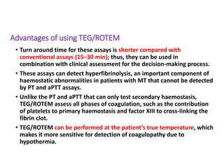 Advantages of using TEG/ROTEM
• Turn around time for these assays is shorter compared with
conventional assays (15–30 min); thus, they can be used in
combination with clinical assessment for the decision-making process.
• These assays can detect hyperfibrinolysis, an important component of
haemostatic abnormalities in patients with MT that cannot be detected
by PT and aPTT assays.
• Unlike the PT and aPTT that can only test secondary haemostasis,
TEG/ROTEM assess all phases of coagulation, such as the contribution
of platelets to primary haemostasis and factor XIII to cross-linking the
fibrin clot.
• TEG/ROTEM can be performed at the patient’s true temperature, which
makes it more sensitive for detection of coagulopathy due to
hypothermia.
 