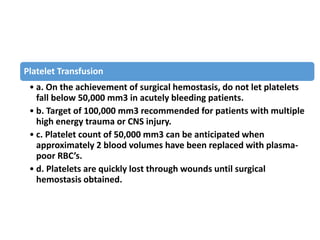 Platelet Transfusion
• a. On the achievement of surgical hemostasis, do not let platelets
fall below 50,000 mm3 in acutely bleeding patients.
• b. Target of 100,000 mm3 recommended for patients with multiple
high energy trauma or CNS injury.
• c. Platelet count of 50,000 mm3 can be anticipated when
approximately 2 blood volumes have been replaced with plasma-
poor RBC’s.
• d. Platelets are quickly lost through wounds until surgical
hemostasis obtained.
 
