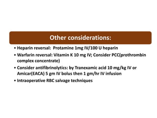 Other considerations:
• Heparin reversal: Protamine 1mg IV/100 U heparin
• Warfarin reversal: Vitamin K 10 mg IV; Consider PCC(prothrombin
complex concentrate)
• Consider antifibrinolytics: by Tranexamic acid 10 mg/kg IV or
Amicar(EACA) 5 gm IV bolus then 1 gm/hr IV infusion
• Intraoperative RBC salvage techniques
 