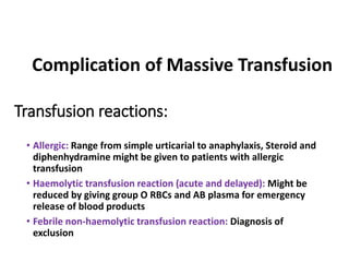 Transfusion reactions:
• Allergic: Range from simple urticarial to anaphylaxis, Steroid and
diphenhydramine might be given to patients with allergic
transfusion
• Haemolytic transfusion reaction (acute and delayed): Might be
reduced by giving group O RBCs and AB plasma for emergency
release of blood products
• Febrile non-haemolytic transfusion reaction: Diagnosis of
exclusion
Complication of Massive Transfusion
 