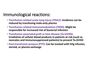Immunological reactions:
• Transfusion-related acute lung injury (TRALI): Incidence can be
reduced by transfusing male-only plasma
• Transfusion-related immunomodulation (TRIM): Might be
responsible for increased risk of bacterial infection
• Transfusion-associated graft vs host disease (Ta-GVHD):
Irradiation of cellular blood products in patients at risk (such as
neonates and immunosuppressed patients) to prevent Ta-GVHD
• Post-transfusion purpura (PTP): Can be treated with IVIg infusion,
steroid, or plasma exchange
 