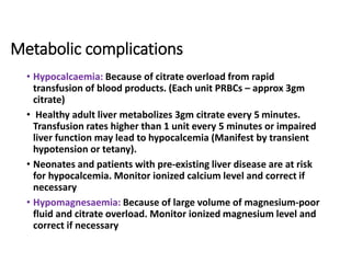 Metabolic complications
• Hypocalcaemia: Because of citrate overload from rapid
transfusion of blood products. (Each unit PRBCs – approx 3gm
citrate)
• Healthy adult liver metabolizes 3gm citrate every 5 minutes.
Transfusion rates higher than 1 unit every 5 minutes or impaired
liver function may lead to hypocalcemia (Manifest by transient
hypotension or tetany).
• Neonates and patients with pre-existing liver disease are at risk
for hypocalcemia. Monitor ionized calcium level and correct if
necessary
• Hypomagnesaemia: Because of large volume of magnesium-poor
fluid and citrate overload. Monitor ionized magnesium level and
correct if necessary
 