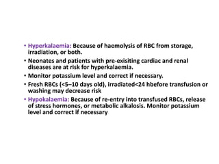 • Hyperkalaemia: Because of haemolysis of RBC from storage,
irradiation, or both.
• Neonates and patients with pre-exisiting cardiac and renal
diseases are at risk for hyperkalaemia.
• Monitor potassium level and correct if necessary.
• Fresh RBCs (<5–10 days old), irradiated<24 hbefore transfusion or
washing may decrease risk
• Hypokalaemia: Because of re-entry into transfused RBCs, release
of stress hormones, or metabolic alkalosis. Monitor potassium
level and correct if necessary
 