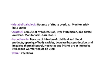 • Metabolic alkalosis: Because of citrate overload. Monitor acid–
base status
• Acidosis: Because of hypoperfusion, liver dysfunction, and citrate
overload. Monitor acid–base status
• Hypothermia: Because of infusion of cold fluid and blood
products, opening of body cavities, decrease heat production, and
impaired thermal control. Neonates and infants are at increased
risk. Blood warmer should be used
• Other: infections
 