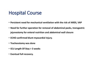 Hospital Course
• Persistent need for mechanical ventilation with the risk of ARDS, VAP
• Need for further operation for removal of abdominal packs, transgastric
jejunostomy for enteral nutrition and abdominal wall closure
• ECHO confirmed blunt myocardial injury.
• Tracheostomy was done
• ICU Length Of Stay > 3 weeks
• Eventual full recovery.
 