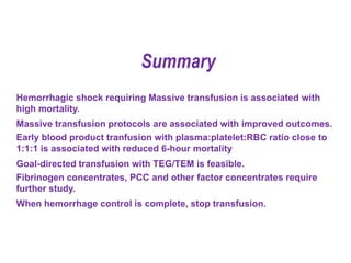 Hemorrhagic shock requiring Massive transfusion is associated with
high mortality.
Massive transfusion protocols are associated with improved outcomes.
Early blood product tranfusion with plasma:platelet:RBC ratio close to
1:1:1 is associated with reduced 6-hour mortality
Goal-directed transfusion with TEG/TEM is feasible.
Fibrinogen concentrates, PCC and other factor concentrates require
further study.
When hemorrhage control is complete, stop transfusion.
Summary
 