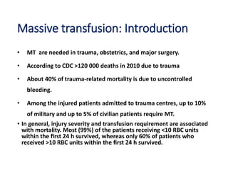 Massive transfusion: Introduction
• MT are needed in trauma, obstetrics, and major surgery.
• According to CDC >120 000 deaths in 2010 due to trauma
• About 40% of trauma-related mortality is due to uncontrolled
bleeding.
• Among the injured patients admitted to trauma centres, up to 10%
of military and up to 5% of civilian patients require MT.
• In general, injury severity and transfusion requirement are associated
with mortality. Most (99%) of the patients receiving <10 RBC units
within the ﬁrst 24 h survived, whereas only 60% of patients who
received >10 RBC units within the ﬁrst 24 h survived.
 