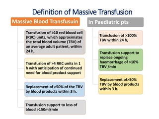 Massive Blood Transfusuin
Transfusion of ≥10 red blood cell
(RBC) units, which approximates
the total blood volume (TBV) of
an average adult patient, within
24 h,
Transfusion of >4 RBC units in 1
h with anticipation of continued
need for blood product support
Replacement of >50% of the TBV
by blood products within 3 h.
Transfusion support to loss of
blood >150ml/min
In Paediatric pts
Transfusion of >100%
TBV within 24 h,
Transfusion support to
replace ongoing
haemorrhage of >10%
TBV /min
Replacement of>50%
TBV by blood products
within 3 h.
Definition of Massive Transfusion
 