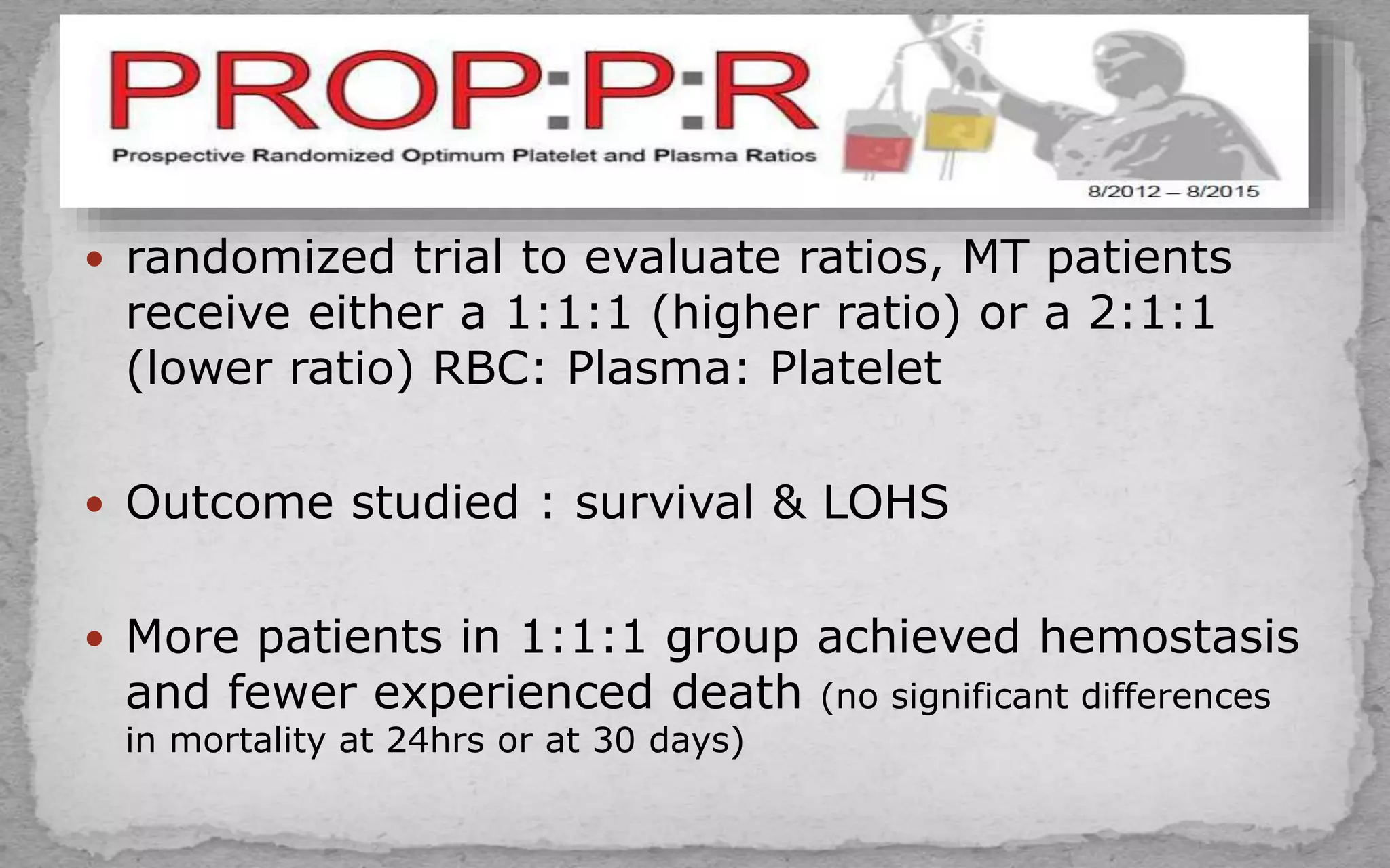 randomized trial to evaluate ratios, MT patients
receive either a 1:1:1 (higher ratio) or a 2:1:1
(lower ratio) RBC: Plasma: Platelet
 Outcome studied : survival & LOHS
 More patients in 1:1:1 group achieved hemostasis
and fewer experienced death (no significant differences
in mortality at 24hrs or at 30 days)
 