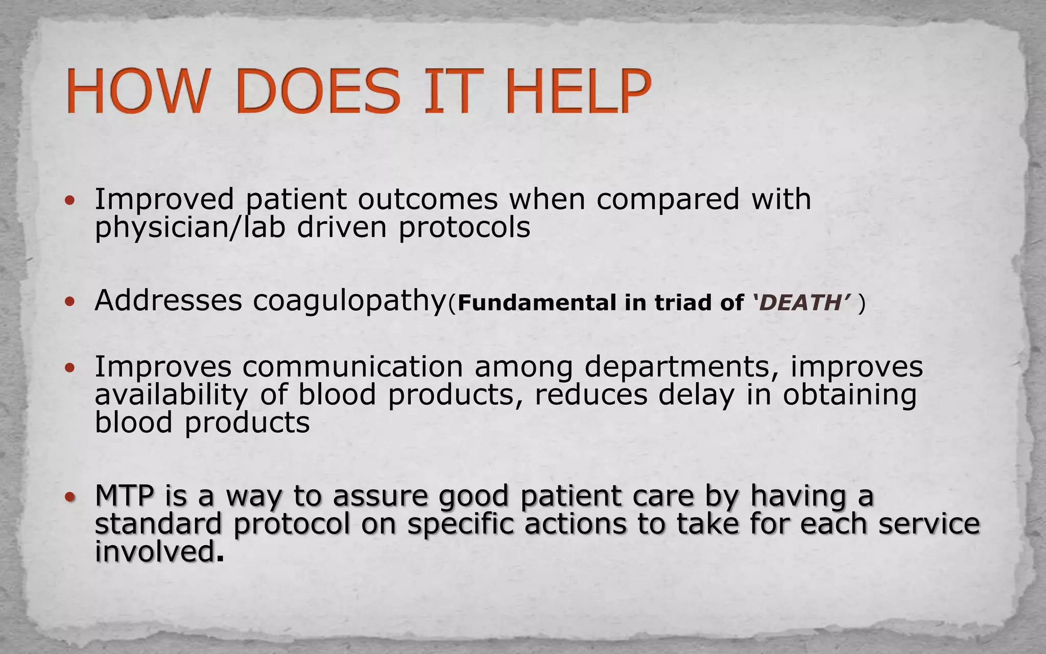  Improved patient outcomes when compared with
physician/lab driven protocols
 Addresses coagulopathy(Fundamental in triad of ‘DEATH’ )
 Improves communication among departments, improves
availability of blood products, reduces delay in obtaining
blood products
 MTP is a way to assure good patient care by having a
standard protocol on specific actions to take for each service
involved.
 