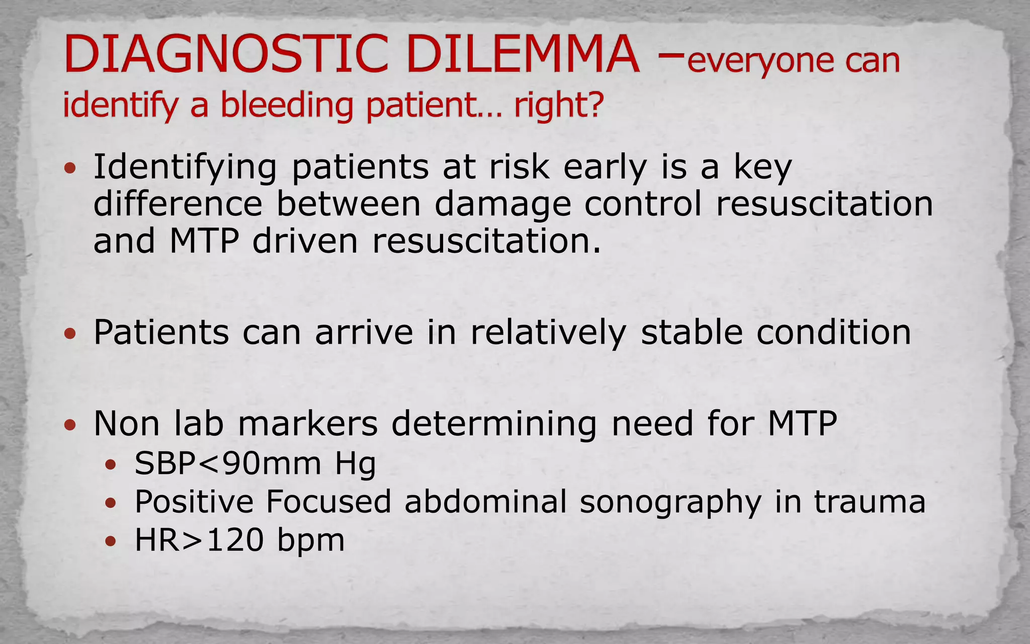  Identifying patients at risk early is a key
difference between damage control resuscitation
and MTP driven resuscitation.
 Patients can arrive in relatively stable condition
 Non lab markers determining need for MTP
 SBP<90mm Hg
 Positive Focused abdominal sonography in trauma
 HR>120 bpm
 