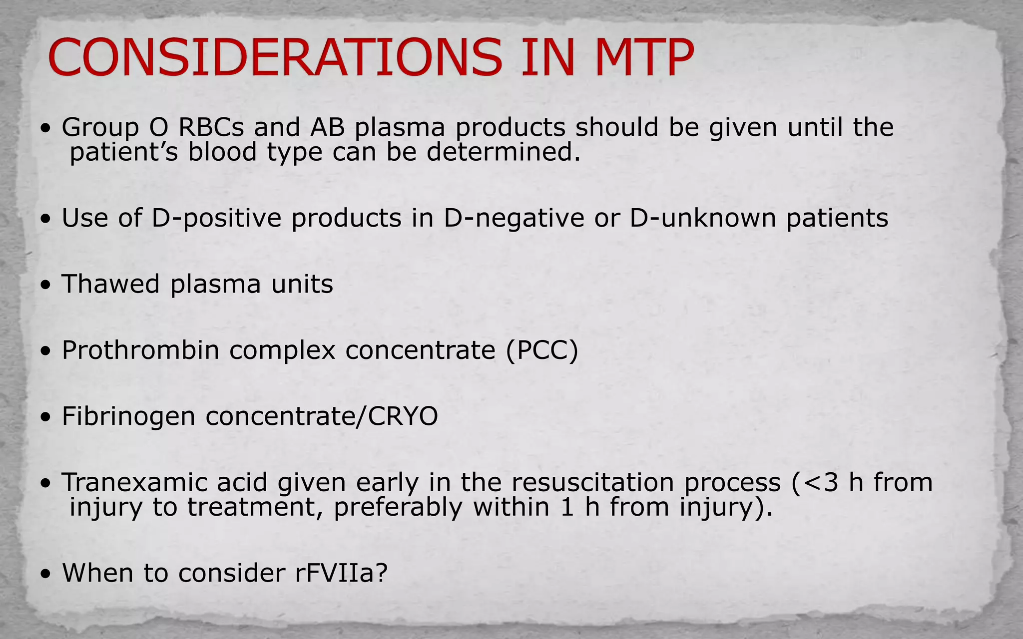 • Group O RBCs and AB plasma products should be given until the
patient’s blood type can be determined.
• Use of D-positive products in D-negative or D-unknown patients
• Thawed plasma units
• Prothrombin complex concentrate (PCC)
• Fibrinogen concentrate/CRYO
• Tranexamic acid given early in the resuscitation process (<3 h from
injury to treatment, preferably within 1 h from injury).
• When to consider rFVIIa?
 