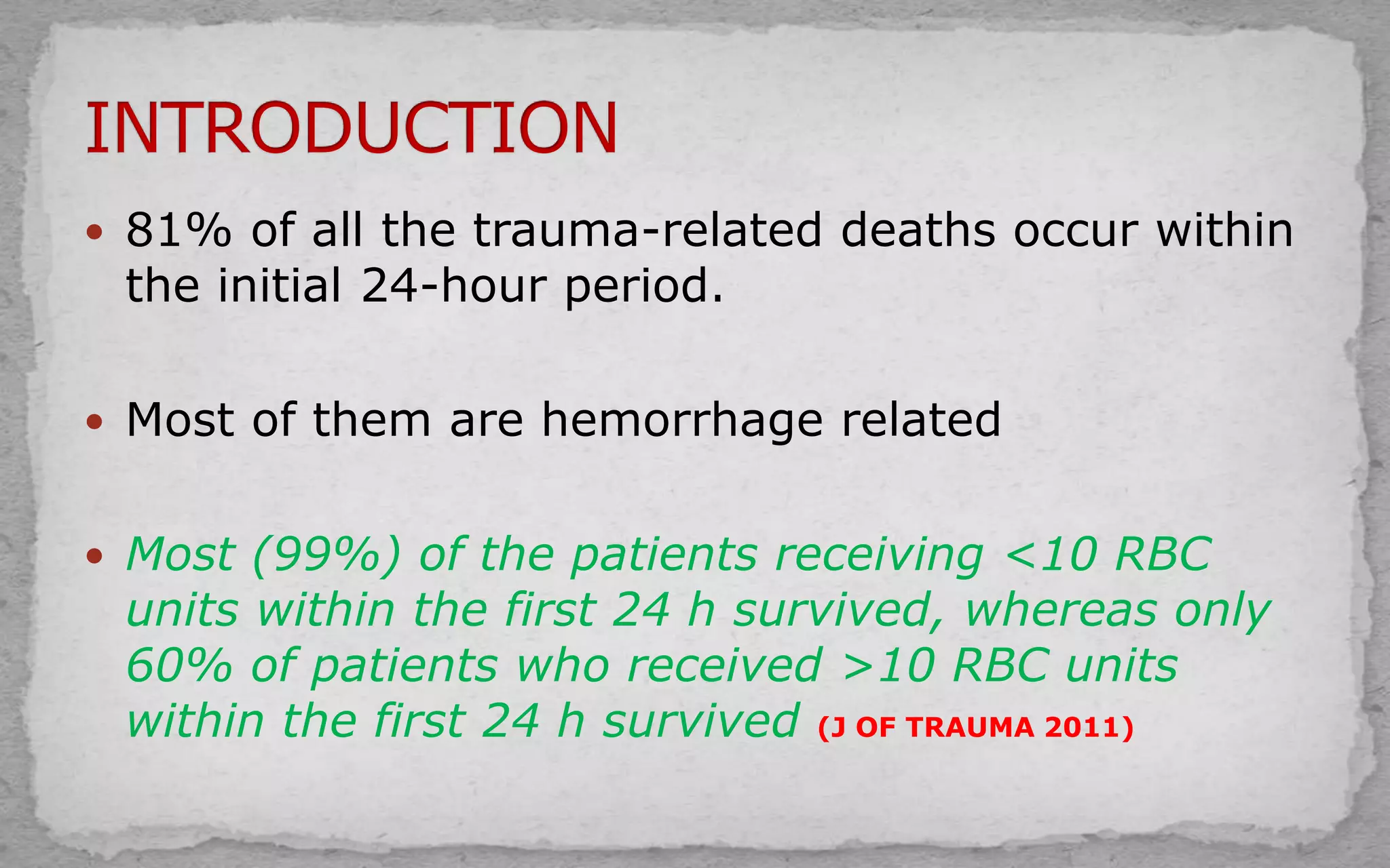  81% of all the trauma-related deaths occur within
the initial 24-hour period.
 Most of them are hemorrhage related
 Most (99%) of the patients receiving <10 RBC
units within the first 24 h survived, whereas only
60% of patients who received >10 RBC units
within the first 24 h survived (J OF TRAUMA 2011)
 