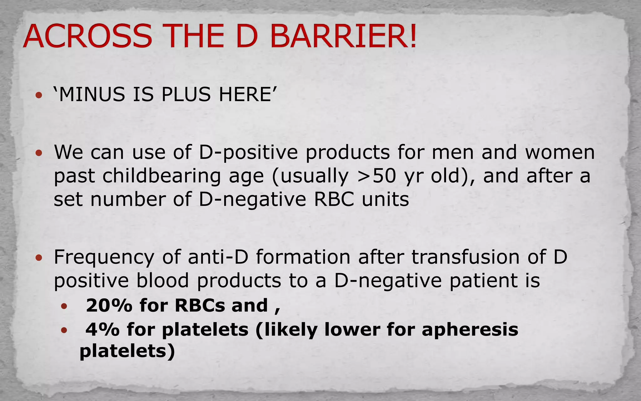  ‘MINUS IS PLUS HERE’
 We can use of D-positive products for men and women
past childbearing age (usually >50 yr old), and after a
set number of D-negative RBC units
 Frequency of anti-D formation after transfusion of D
positive blood products to a D-negative patient is
 20% for RBCs and ,
 4% for platelets (likely lower for apheresis
platelets)
 