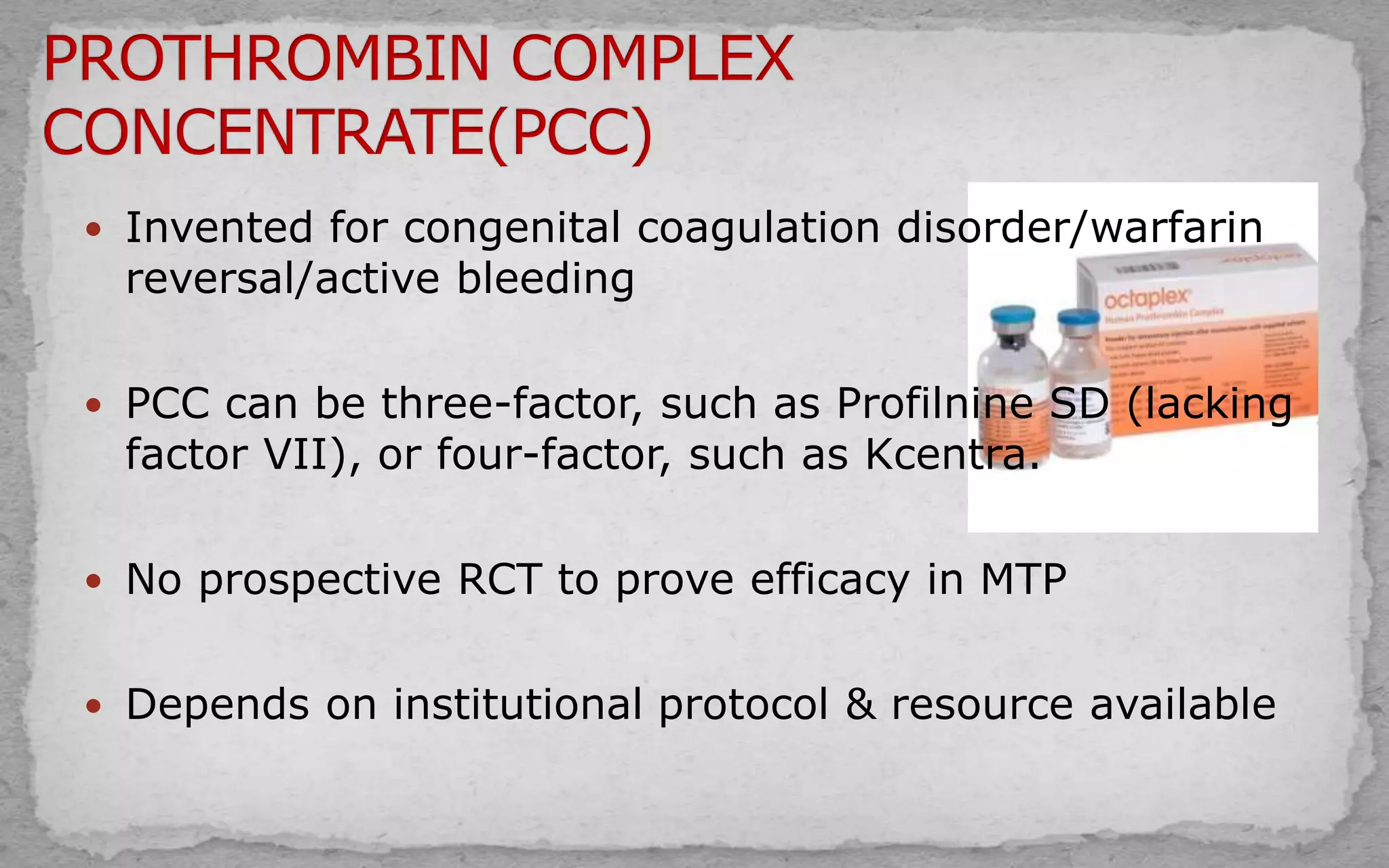  Invented for congenital coagulation disorder/warfarin
reversal/active bleeding
 PCC can be three-factor, such as Profilnine SD (lacking
factor VII), or four-factor, such as Kcentra.
 No prospective RCT to prove efficacy in MTP
 Depends on institutional protocol & resource available
 