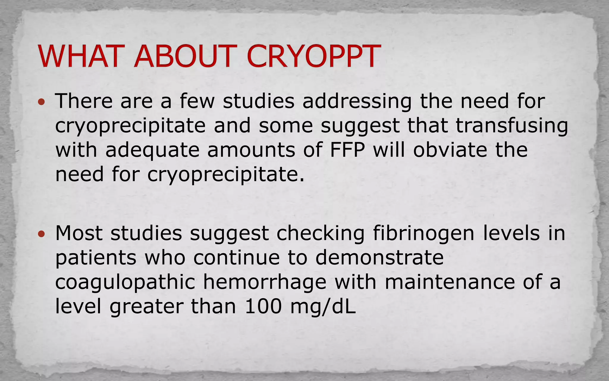  There are a few studies addressing the need for
cryoprecipitate and some suggest that transfusing
with adequate amounts of FFP will obviate the
need for cryoprecipitate.
 Most studies suggest checking fibrinogen levels in
patients who continue to demonstrate
coagulopathic hemorrhage with maintenance of a
level greater than 100 mg/dL
 