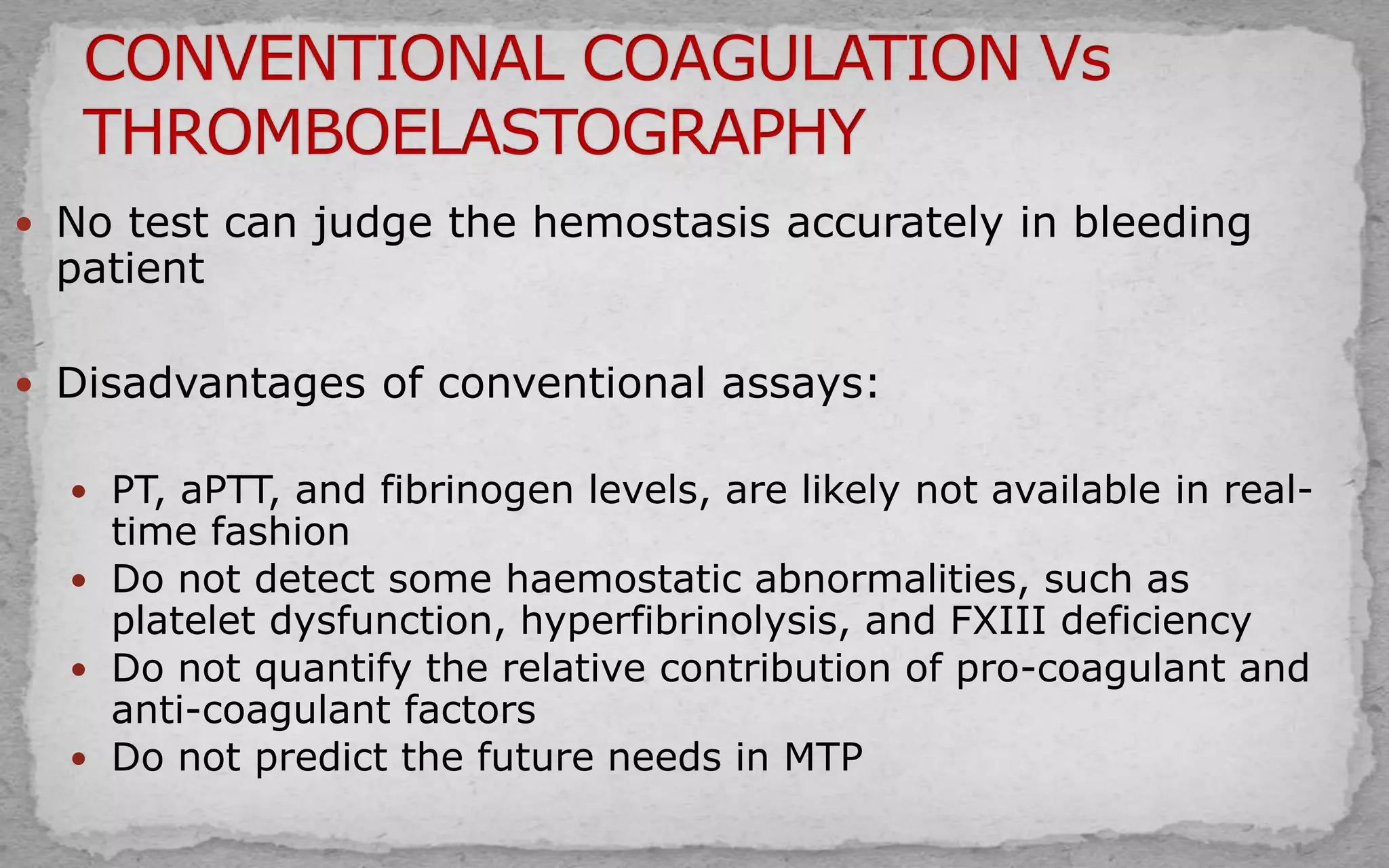  No test can judge the hemostasis accurately in bleeding
patient
 Disadvantages of conventional assays:
 PT, aPTT, and fibrinogen levels, are likely not available in real-
time fashion
 Do not detect some haemostatic abnormalities, such as
platelet dysfunction, hyperfibrinolysis, and FXIII deficiency
 Do not quantify the relative contribution of pro-coagulant and
anti-coagulant factors
 Do not predict the future needs in MTP
 