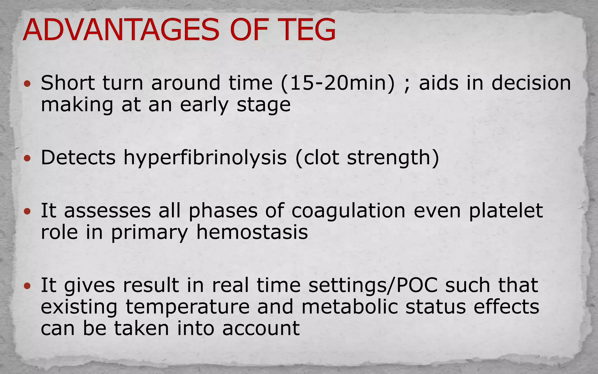  Short turn around time (15-20min) ; aids in decision
making at an early stage
 Detects hyperfibrinolysis (clot strength)
 It assesses all phases of coagulation even platelet
role in primary hemostasis
 It gives result in real time settings/POC such that
existing temperature and metabolic status effects
can be taken into account
 