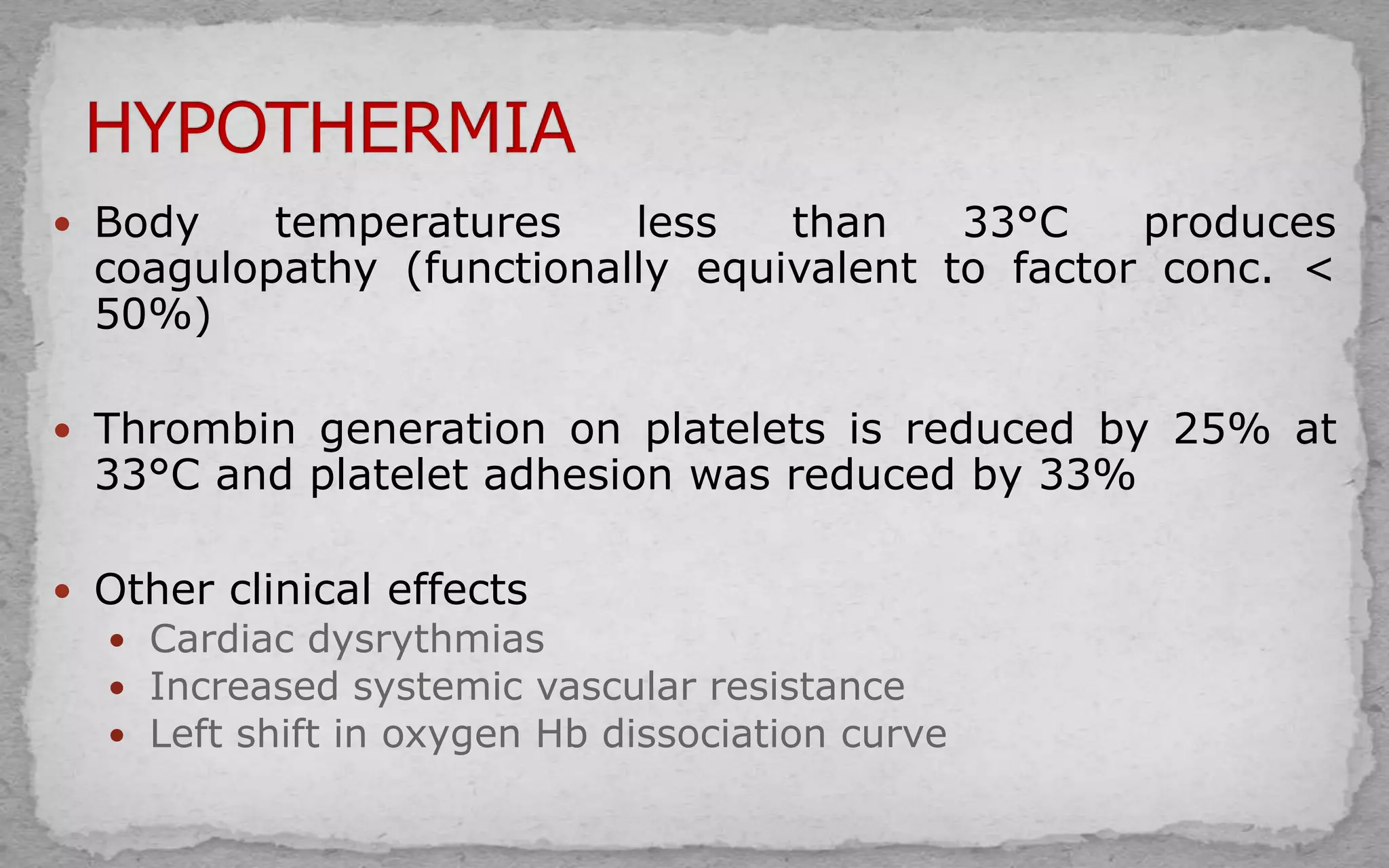  Body temperatures less than 33°C produces
coagulopathy (functionally equivalent to factor conc. <
50%)
 Thrombin generation on platelets is reduced by 25% at
33°C and platelet adhesion was reduced by 33%
 Other clinical effects
 Cardiac dysrythmias
 Increased systemic vascular resistance
 Left shift in oxygen Hb dissociation curve
 