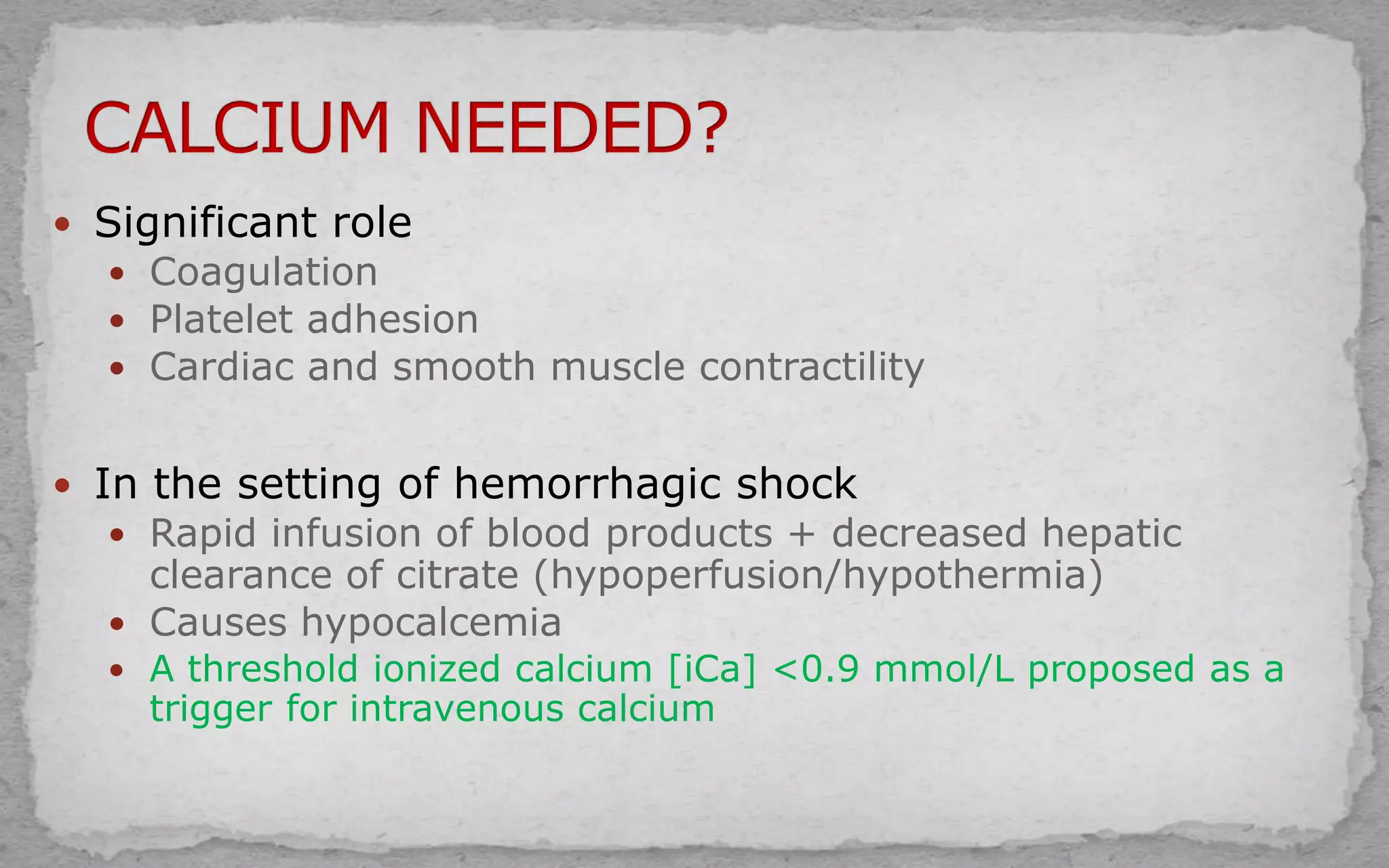  Significant role
 Coagulation
 Platelet adhesion
 Cardiac and smooth muscle contractility
 In the setting of hemorrhagic shock
 Rapid infusion of blood products + decreased hepatic
clearance of citrate (hypoperfusion/hypothermia)
 Causes hypocalcemia
 A threshold ionized calcium [iCa] <0.9 mmol/L proposed as a
trigger for intravenous calcium
 