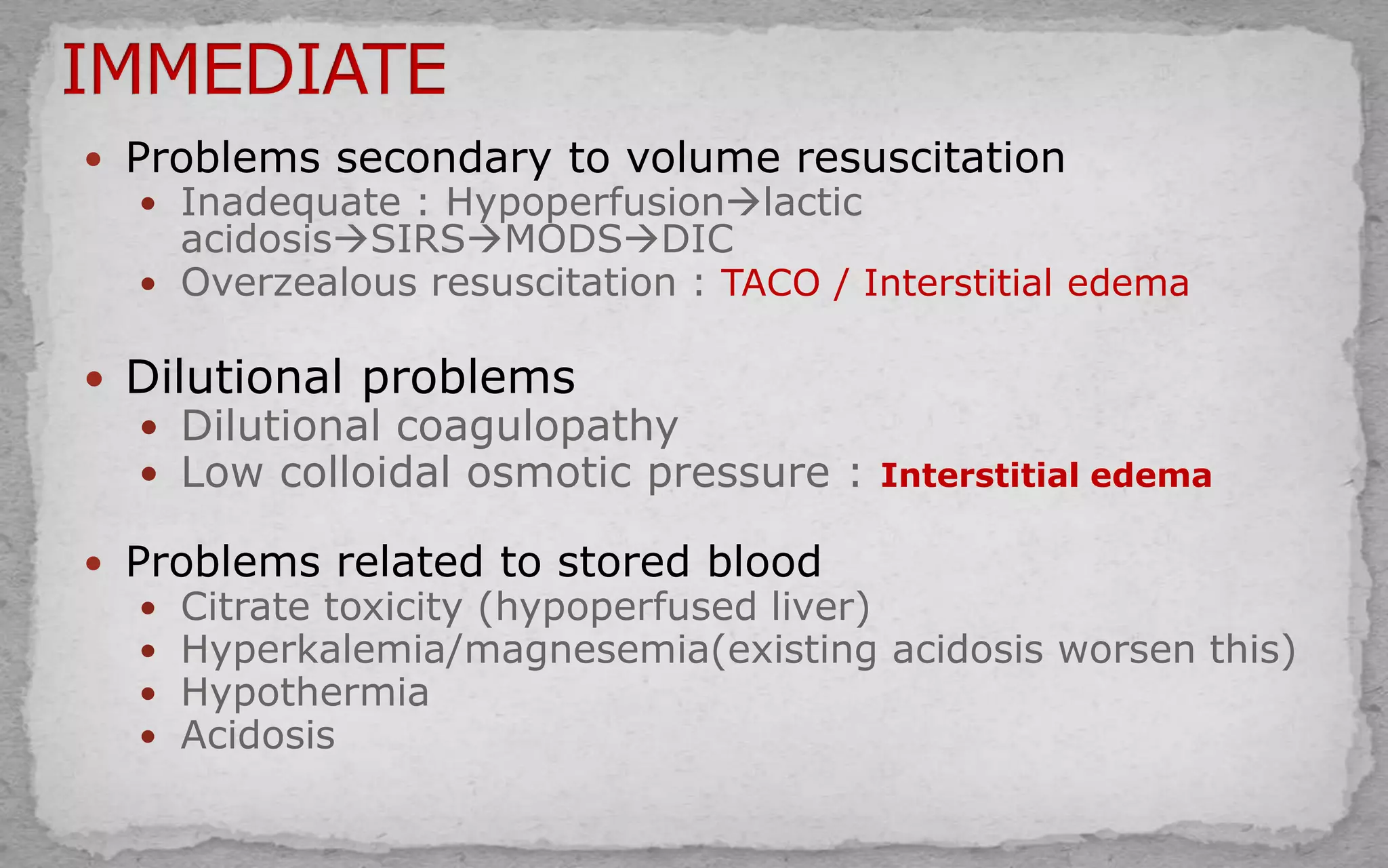  Problems secondary to volume resuscitation
 Inadequate : Hypoperfusionlactic
acidosisSIRSMODSDIC
 Overzealous resuscitation : TACO / Interstitial edema
 Dilutional problems
 Dilutional coagulopathy
 Low colloidal osmotic pressure : Interstitial edema
 Problems related to stored blood
 Citrate toxicity (hypoperfused liver)
 Hyperkalemia/magnesemia(existing acidosis worsen this)
 Hypothermia
 Acidosis
 