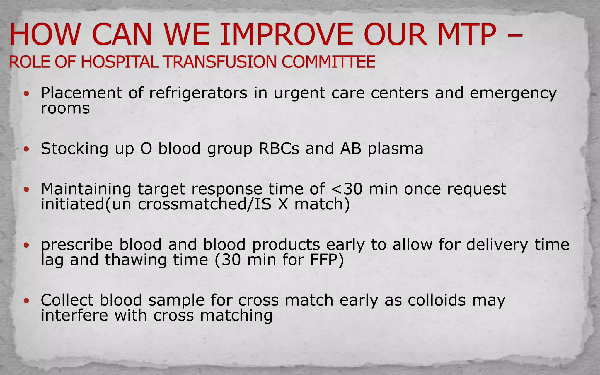  Placement of refrigerators in urgent care centers and emergency
rooms
 Stocking up O blood group RBCs and AB plasma
 Maintaining target response time of <30 min once request
initiated(un crossmatched/IS X match)
 prescribe blood and blood products early to allow for delivery time
lag and thawing time (30 min for FFP)
 Collect blood sample for cross match early as colloids may
interfere with cross matching
 