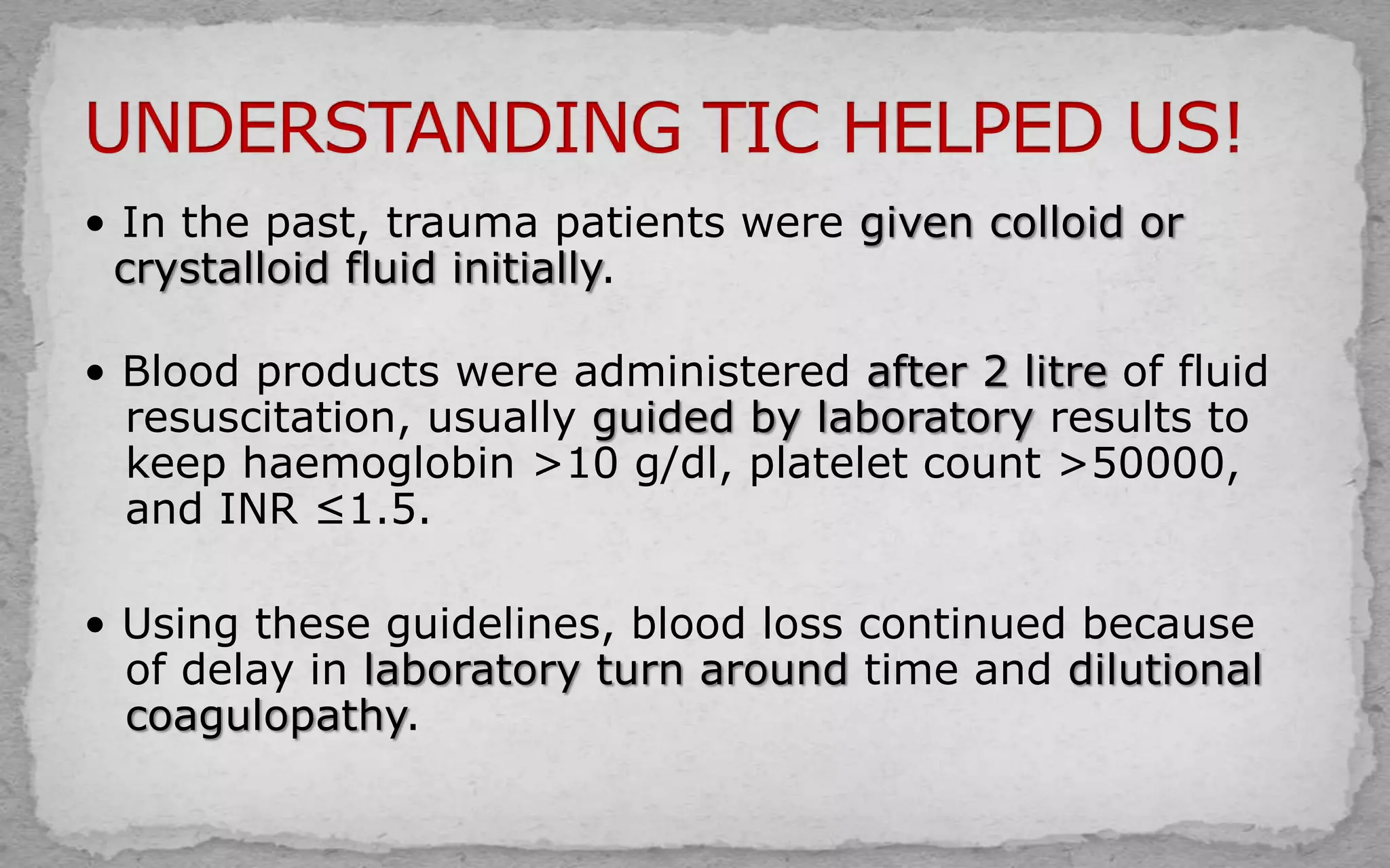 • In the past, trauma patients were given colloid or
crystalloid fluid initially.
• Blood products were administered after 2 litre of fluid
resuscitation, usually guided by laboratory results to
keep haemoglobin >10 g/dl, platelet count >50000,
and INR ≤1.5.
• Using these guidelines, blood loss continued because
of delay in laboratory turn around time and dilutional
coagulopathy.
 