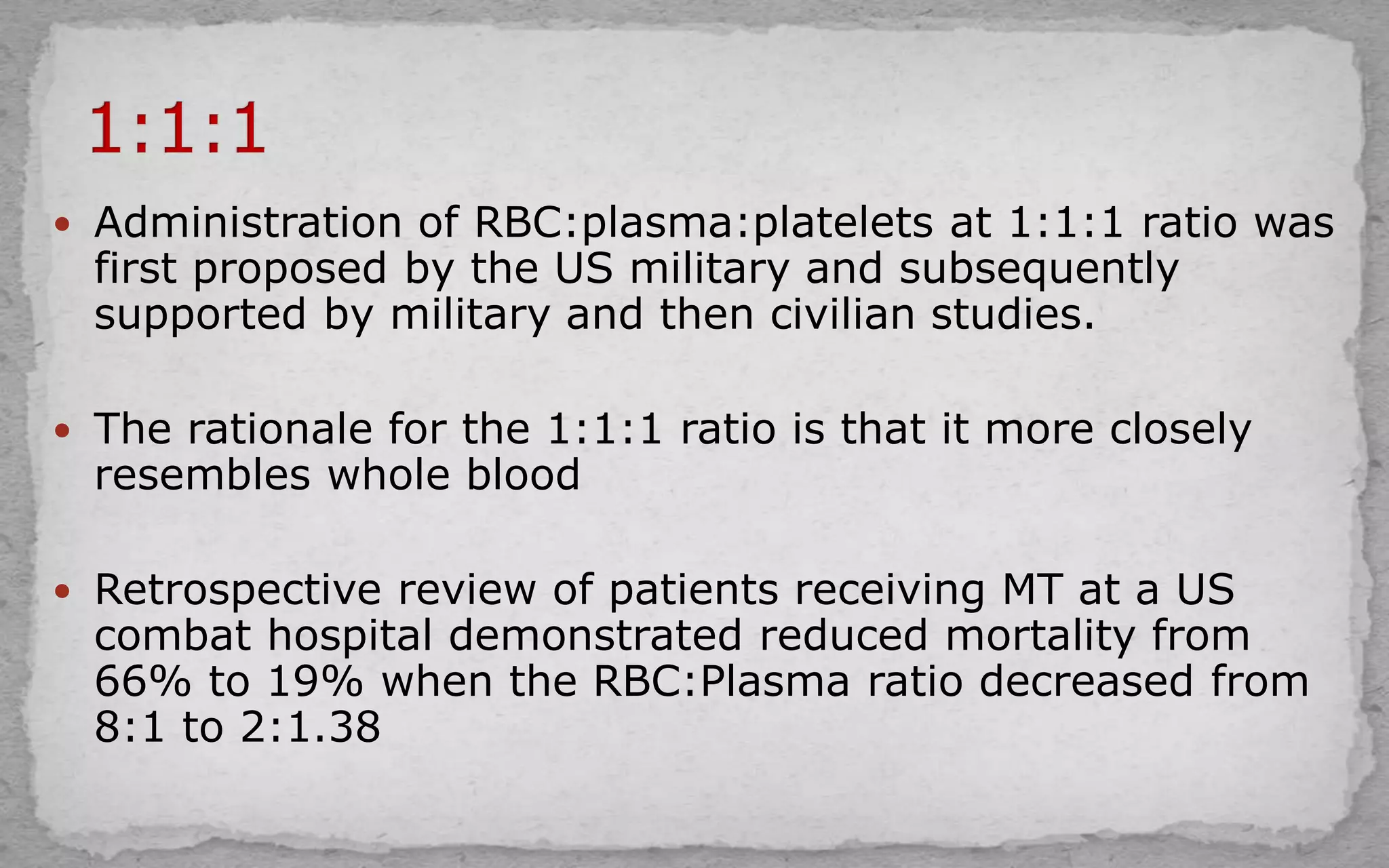  Administration of RBC:plasma:platelets at 1:1:1 ratio was
first proposed by the US military and subsequently
supported by military and then civilian studies.
 The rationale for the 1:1:1 ratio is that it more closely
resembles whole blood
 Retrospective review of patients receiving MT at a US
combat hospital demonstrated reduced mortality from
66% to 19% when the RBC:Plasma ratio decreased from
8:1 to 2:1.38
 