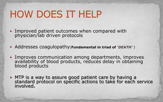 Improved patient outcomes when compared with
physician/lab driven protocols
 Addresses coagulopathy(Fundamental in triad of ‘DEATH’ )
 Improves communication among departments, improves
availability of blood products, reduces delay in obtaining
blood products
 MTP is a way to assure good patient care by having a
standard protocol on specific actions to take for each service
involved.
 