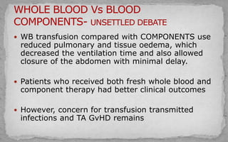  WB transfusion compared with COMPONENTS use
reduced pulmonary and tissue oedema, which
decreased the ventilation time and also allowed
closure of the abdomen with minimal delay.
 Patients who received both fresh whole blood and
component therapy had better clinical outcomes
 However, concern for transfusion transmitted
infections and TA GvHD remains
 