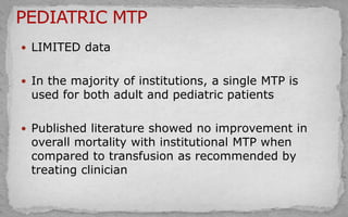  LIMITED data
 In the majority of institutions, a single MTP is
used for both adult and pediatric patients
 Published literature showed no improvement in
overall mortality with institutional MTP when
compared to transfusion as recommended by
treating clinician
 