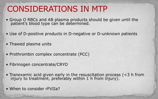 • Group O RBCs and AB plasma products should be given until the
patient’s blood type can be determined.
• Use of D-positive products in D-negative or D-unknown patients
• Thawed plasma units
• Prothrombin complex concentrate (PCC)
• Fibrinogen concentrate/CRYO
• Tranexamic acid given early in the resuscitation process (<3 h from
injury to treatment, preferably within 1 h from injury).
• When to consider rFVIIa?
 