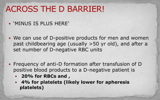  ‘MINUS IS PLUS HERE’
 We can use of D-positive products for men and women
past childbearing age (usually >50 yr old), and after a
set number of D-negative RBC units
 Frequency of anti-D formation after transfusion of D
positive blood products to a D-negative patient is
 20% for RBCs and ,
 4% for platelets (likely lower for apheresis
platelets)
 