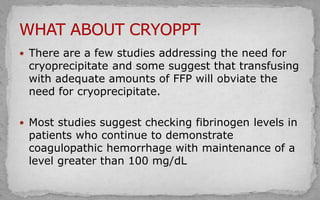  There are a few studies addressing the need for
cryoprecipitate and some suggest that transfusing
with adequate amounts of FFP will obviate the
need for cryoprecipitate.
 Most studies suggest checking fibrinogen levels in
patients who continue to demonstrate
coagulopathic hemorrhage with maintenance of a
level greater than 100 mg/dL
 